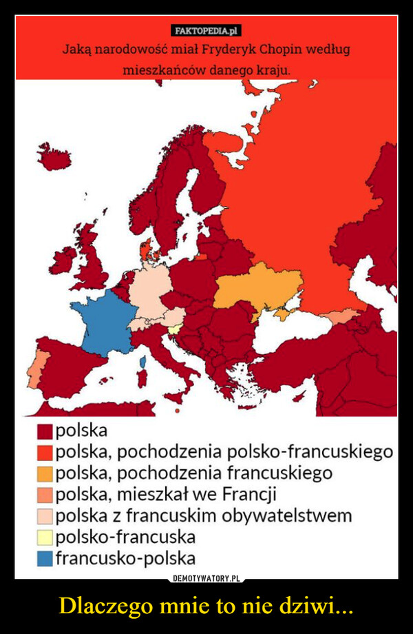 Dlaczego mnie to nie dziwi... –  FAKTOPEDIA.plJaką narodowość miał Fryderyk Chopin wedługmieszkańców danego kraju.IpolskaIpolska, pochodzenia polsko-francuskiegopolska, pochodzenia francuskiegopolska, mieszkał we Francjipolska z francuskim obywatelstwempolsko-francuskafrancusko-polska