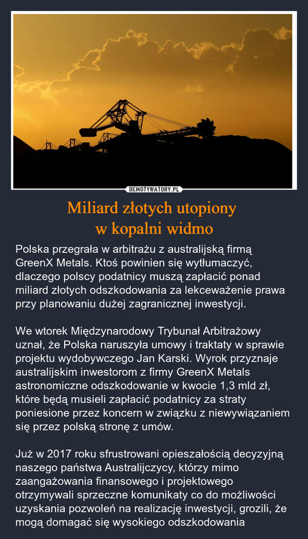 Miliard złotych utopiony w kopalni widmo – Polska przegrała w arbitrażu z australijską firmą GreenX Metals. Ktoś powinien się wytłumaczyć, dlaczego polscy podatnicy muszą zapłacić ponad miliard złotych odszkodowania za lekceważenie prawa przy planowaniu dużej zagranicznej inwestycji.We wtorek Międzynarodowy Trybunał Arbitrażowy uznał, że Polska naruszyła umowy i traktaty w sprawie projektu wydobywczego Jan Karski. Wyrok przyznaje australijskim inwestorom z firmy GreenX Metals astronomiczne odszkodowanie w kwocie 1,3 mld zł, które będą musieli zapłacić podatnicy za straty poniesione przez koncern w związku z niewywiązaniem się przez polską stronę z umów.Już w 2017 roku sfrustrowani opieszałością decyzyjną naszego państwa Australijczycy, którzy mimo zaangażowania finansowego i projektowego otrzymywali sprzeczne komunikaty co do możliwości uzyskania pozwoleń na realizację inwestycji, grozili, że mogą domagać się wysokiego odszkodowania 