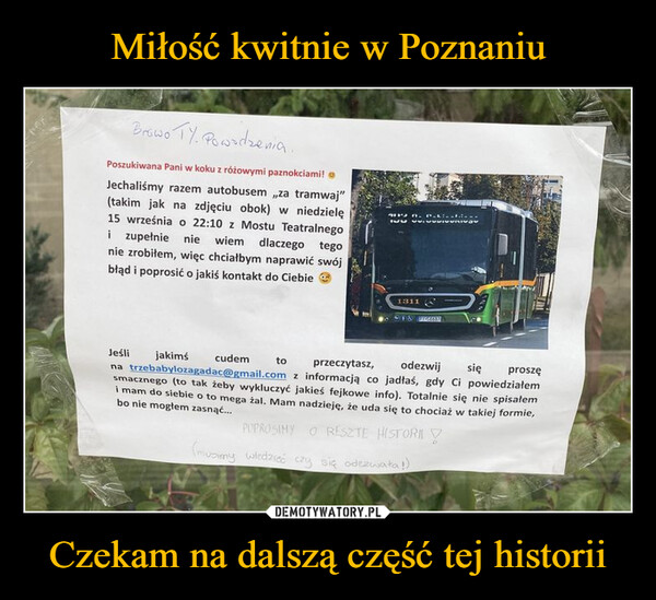 Czekam na dalszą część tej historii –  Browo TY. Powodzenia.Poszukiwana Pani w koku z różowymi paznokciami!Jechaliśmy razem autobusem,,za tramwaj"(takim jak na zdjęciu obok) w niedzielę15 września o 22:10 z Mostu Teatralnegoi zupełnie nie wiem dlaczego tegonie zrobiłem, więc chciałbym naprawić swójbłąd i poprosić o jakiś kontakt do Ciebie1311Jeśli jakimścudemtoprzeczytasz,odezwijproszęna trzebabylozagadac@gmail.com z informacją co jadłaś, gdy Ci powiedziałemsięsmacznego (to tak żeby wykluczyć jakieś fejkowe info). Totalnie się nie spisałemi mam do siebie o to mega žal. Mam nadzieję, że uda się to chociaż w takiej formie,bo nie mogłem zasnąć...POPROSIMY O RESZTE HISTORI(musimy wiedzieć czy się odezwała!)