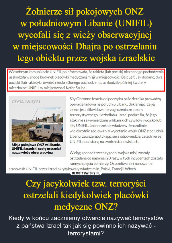 Czy jacykolwiek tzw. terroryści ostrzelali kiedykolwiek placówki medyczne ONZ? – Kiedy w końcu zaczniemy otwarcie nazywać terrorystów z państwa Izrael tak jak się powinno ich nazywać - terrorystami? W osobnym komunikacie UNIFIL poinformowała, że rakieta (lub pocisk) nieznanego pochodzeniauszkodziła w środę budynek placówki medycznej misji w miejscowości Bejt Leif. Jak dodano, dwapociski (lub rakiety), również nieokreślonego pochodzenia, uszkodziły później kwaterymieszkalne UNIFIL w miejscowości Kafer Szuba.CZYTAJ WIĘCEJMisja pokojowa ONZ w Libanie.UNIFIL: izraelski czołg ostrzelałnaszą wieżę obserwacyjnąSiły Obronne Izraela od początku października prowadząoperację lądową na południu Libanu, deklarując, że jejcelem jest zlikwidowanie zagrożenia ze stronyterrorystycznego Hezbollahu. Izrael podkreśla, że jegoataki nie są wymierzone w libańskich cywilów i wojsko lubsiły UNIFIL. Jednocześnie władze w Jerozolimiewielokrotnie apelowały o wycofanie wojsk ONZ z południaLibanu, zawsze spotykając się z odpowiedzią, że żołnierzeUNIFIL pozostaną na swoich stanowiskach.W ciągu ponad trzech tygodni wojska misji zostałyostrzelane co najmniej 20 razy, w tych incydentach zostałorannych pięciu żołnierzy. Ostrzeliwanie i naruszaniestanowisk UNIFIL przez Izrael skrytykowały władze m.in. Polski, Francji i Włoch.