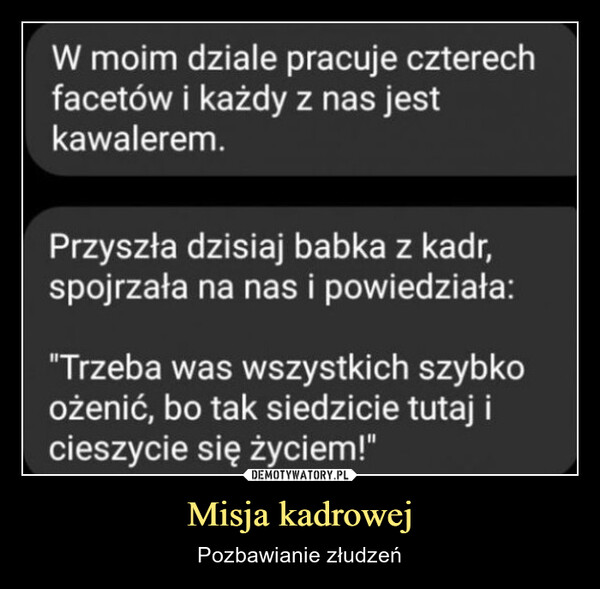 Misja kadrowej – Pozbawianie złudzeń W moim dziale pracuje czterechfacetów i każdy z nas jestkawalerem.Przyszła dzisiaj babka z kadr,spojrzała na nas i powiedziała:"Trzeba was wszystkich szybkoożenić, bo tak siedzicie tutaj icieszycie się życiem!"