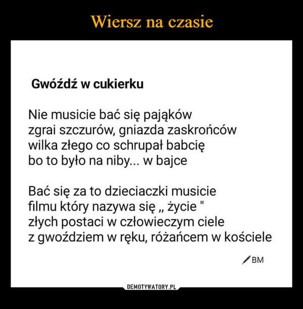  –  Gwóźdź w cukierkuNie musicie bać się pająkówzgrai szczurów, gniazda zaskrońcówwilka złego co schrupał babciębo to było na niby... w bajceBać się za to dzieciaczki musiciefilmu który nazywa się,, życie "złych postaci w człowieczym cielez gwoździem w ręku, różańcem w kościeleBM