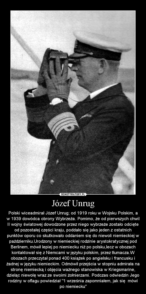 Józef Unrug – Polski wiceadmirał Józef Unrug; od 1919 roku w Wojsku Polskim, a w 1939 dowódca obrony Wybrzeża. Pomimo, że od pierwszych chwil II wojny światowej dowodzone przez niego wybrzeże zostało odcięte od pozostałej części kraju, poddało się jako jeden z ostatnich punktów oporu co skutkowało oddaniem się do niewoli niemieckiej w październiku.Urodzony w niemieckiej rodzinie arystokratycznej pod Berlinem, mówił lepiej po niemiecku niż po polsku,lecz w obozach kontaktował się z Niemcami w języku polskim, przez tłumacza.W obozach przeczytał ponad 400 książek po angielsku i francusku i żadnej w języku niemieckim. Odmówił przejścia w stopniu admirała na stronę niemiecką i objęcia ważnego stanowiska w Kriegsmarine, dzieląc niewolę wraz ze swoimi żołnierzami. Podczas odwiedzin Jego rodziny w oflagu powiedział "1 września zapomniałem, jak się  mówi po niemiecku" 