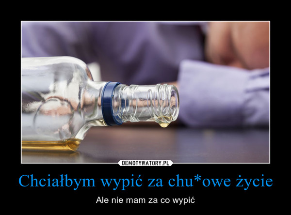 Chciałbym wypić za chu*owe życie – Ale nie mam za co wypić 