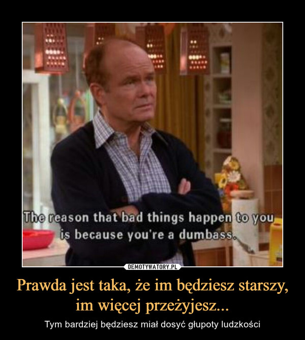 Prawda jest taka, że im będziesz starszy, im więcej przeżyjesz... – Tym bardziej będziesz miał dosyć głupoty ludzkości The reason that bad things happen to you is because you're dumbass