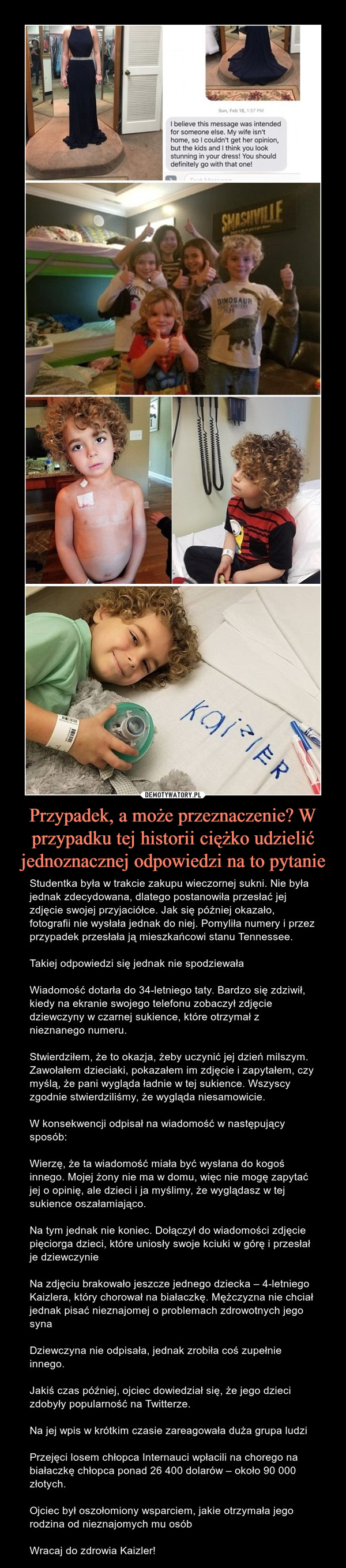 Przypadek, a może przeznaczenie? W przypadku tej historii ciężko udzielić jednoznacznej odpowiedzi na to pytanie – Studentka była w trakcie zakupu wieczornej sukni. Nie była jednak zdecydowana, dlatego postanowiła przesłać jej zdjęcie swojej przyjaciółce. Jak się później okazało, fotografii nie wysłała jednak do niej. Pomyliła numery i przez przypadek przesłała ją mieszkańcowi stanu Tennessee.Takiej odpowiedzi się jednak nie spodziewałaWiadomość dotarła do 34-letniego taty. Bardzo się zdziwił, kiedy na ekranie swojego telefonu zobaczył zdjęcie dziewczyny w czarnej sukience, które otrzymał z nieznanego numeru.Stwierdziłem, że to okazja, żeby uczynić jej dzień milszym. Zawołałem dzieciaki, pokazałem im zdjęcie i zapytałem, czy myślą, że pani wygląda ładnie w tej sukience. Wszyscy zgodnie stwierdziliśmy, że wygląda niesamowicie.W konsekwencji odpisał na wiadomość w następujący sposób:Wierzę, że ta wiadomość miała być wysłana do kogoś innego. Mojej żony nie ma w domu, więc nie mogę zapytać jej o opinię, ale dzieci i ja myślimy, że wyglądasz w tej sukience oszałamiająco.Na tym jednak nie koniec. Dołączył do wiadomości zdjęcie pięciorga dzieci, które uniosły swoje kciuki w górę i przesłał je dziewczynieNa zdjęciu brakowało jeszcze jednego dziecka – 4-letniego Kaizlera, który chorował na białaczkę. Mężczyzna nie chciał jednak pisać nieznajomej o problemach zdrowotnych jego synaDziewczyna nie odpisała, jednak zrobiła coś zupełnie innego.Jakiś czas później, ojciec dowiedział się, że jego dzieci zdobyły popularność na Twitterze.Na jej wpis w krótkim czasie zareagowała duża grupa ludziPrzejęci losem chłopca Internauci wpłacili na chorego na białaczkę chłopca ponad 26 400 dolarów – około 90 000 złotych.Ojciec był oszołomiony wsparciem, jakie otrzymała jego rodzina od nieznajomych mu osóbWracaj do zdrowia Kaizler! 