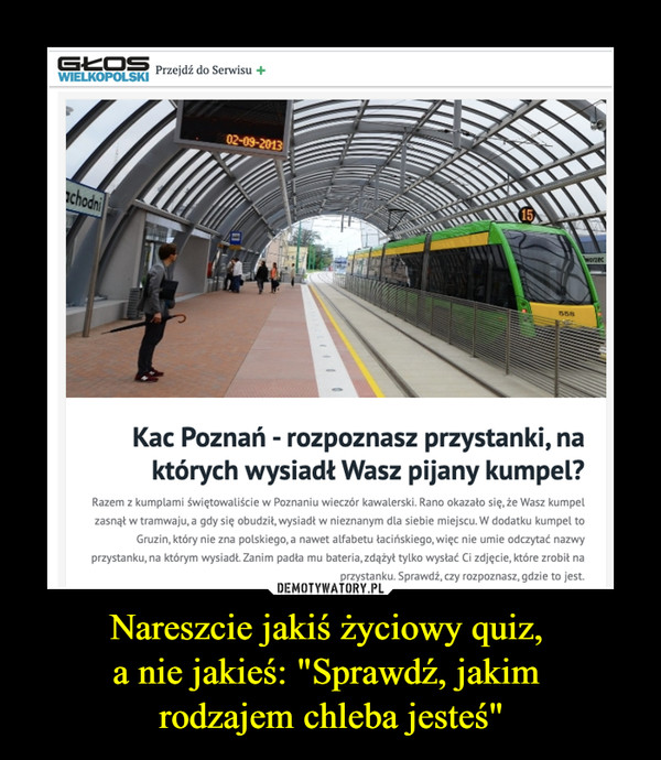 Nareszcie jakiś życiowy quiz, a nie jakieś: "Sprawdź, jakim rodzajem chleba jesteś" –  Kac Poznań - rozpoznasz przystanki, na których wysiadł Twój kumpel?Razem z kumplami świętowaliście w Poznaniu wieczór kawalerski. Rano okazało się, że Wasz kumpel zasnął w tramwaju, a gdy się obudził, wysiadł w nieznanym dla siebie miejscu. W dodatku kumpel to Gruzin, który nie zna polskiego, a nawet alfabetu łacińskiego, więc nie umie odczytać nazwy przystanku, na którym wysiadł. Zanim padła mu bateria, zdążył tylko wysłać Ci zdjęcie, które zrobił na przystanku. Sprawdź, czy rozpoznasz, gdzie to jest.