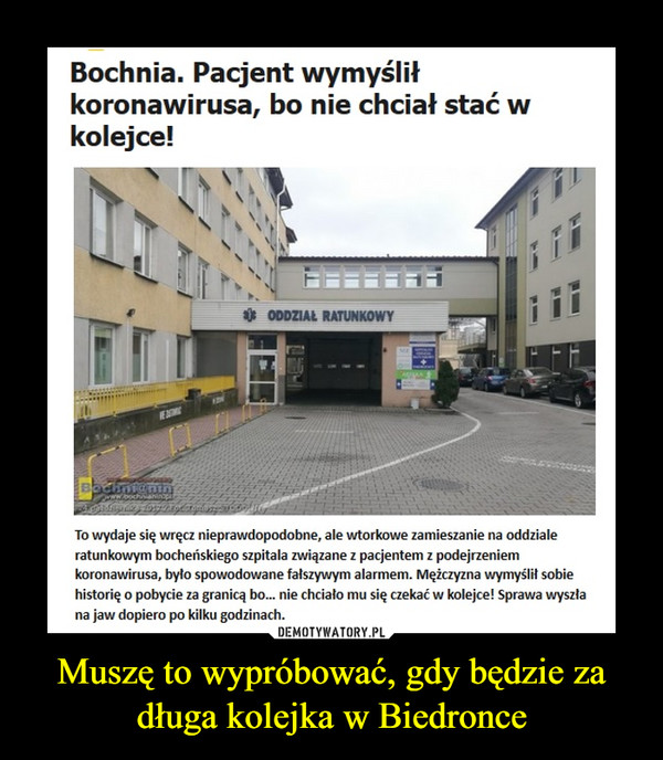 Muszę to wypróbować, gdy będzie za długa kolejka w Biedronce –  Bochnia. Pacjent wymyślił koronawirusa, bo nie chciał stać w kolejce!To wydaje się wręcz nieprawdopodobne, ale wtorkowe zamieszanie na oddziale ratunkowym bocheńskiego szpitala związane z pacjentem z podejrzeniem koronawirusa, było spowodowane fałszywym alarmem. Mężczyzna wymyślił sobie historię o pobycie za granicą bo... nie chciało mu się czekać w kolejce! Sprawa wyszła na jaw dopiero po kilku godzinach.