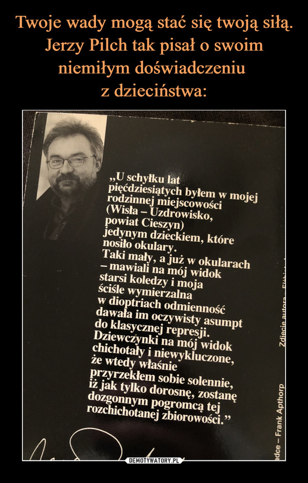  –  „U schyłku latpięćdziesiątych byłem w mojejrodzinnej miejscowości(Wisła - Uzdrowisko,powiat Cieszyn)jedynym dzieckiem, którenosiło okulary.Taki mały, a już w okularach- mawiali na mój widokstarsi koledzy i mojaściśle wymierzalnaw dioptriach odmiennośćdawała im oczywisty asumptdo klasycznej represji.Dziewczynki na mój widokchichotały i niewykluczone,że wtedy właśnieprzyrzekłem sobie solennie,iż jak tylko dorosnę, zostanędozgonnym pogromcą tejrozchichotanej zbiorowości."