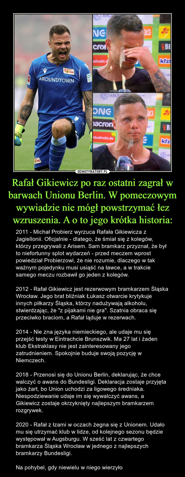 Rafał Gikiewicz po raz ostatni zagrał w barwach Unionu Berlin. W pomeczowym wywiadzie nie mógł powstrzymać łez wzruszenia. A o to jego krótka historia: – 2011 - Michał Probierz wyrzuca Rafała Gikiewicza z Jagiellonii. Oficjalnie - dlatego, że śmiał się z kolegów, którzy przegrywali z Arisem. Sam bramkarz przyznał, że był to niefortunny splot wydarzeń - przed meczem wprost powiedział Probierzowi, że nie rozumie, dlaczego w tak ważnym pojedynku musi usiąść na ławce, a w trakcie samego meczu rozbawił go jeden z kolegów.2012 - Rafał Gikiewicz jest rezerwowym bramkarzem Śląska Wrocław. Jego brat bliźniak Łukasz otwarcie krytykuje innych piłkarzy Śląska, którzy nadużywają alkoholu, stwierdzając, że "z pijakami nie gra". Szatnia obraca się przeciwko braciom, a Rafał ląduje w rezerwach.2014 - Nie zna języka niemieckiego, ale udaje mu się przejść testy w Eintrachcie Brunszwik. Ma 27 lat i żaden klub Ekstraklasy nie jest zainteresowany jego zatrudnieniem. Spokojnie buduje swoją pozycję w Niemczech.2018 - Przenosi się do Unionu Berlin, deklarując, że chce walczyć o awans do Bundesligi. Deklaracja zostaje przyjęta jako żart, bo Union uchodzi za ligowego średniaka. Niespodziewanie udaje im się wywalczyć awans, a Gikiewicz zostaje okrzyknięty najlepszym bramkarzem rozgrywek.2020 - Rafał z łzami w oczach żegna się z Unionem. Udało mu się utrzymać klub w lidze, od kolejnego sezonu będzie występował w Augsburgu. W sześć lat z czwartego bramkarza Śląska Wrocław w jednego z najlepszych bramkarzy Bundesligi.Na pohybel, gdy niewielu w niego wierzyło 