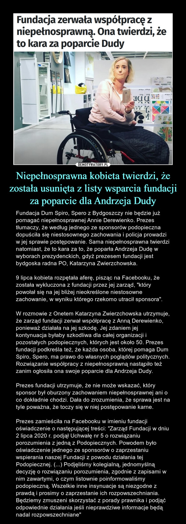 Niepełnosprawna kobieta twierdzi, że została usunięta z listy wsparcia fundacji za poparcie dla Andrzeja Dudy – Fundacja Dum Spiro, Spero z Bydgoszczy nie będzie już pomagać niepełnosprawnej Annie Derewienko. Prezes tłumaczy, że według jednego ze sponsorów podopieczna dopuściła się niestosownego zachowania i policja prowadzi w jej sprawie postępowanie. Sama niepełnosprawna twierdzi natomiast, że to kara za to, że poparła Andrzeja Dudę w wyborach prezydenckich, gdyż prezesem fundacji jest bydgoska radna PO, Katarzyna Zwierzchowska.9 lipca kobieta rozpętała aferę, pisząc na Facebooku, że została wykluczona z fundacji przez jej zarząd, "który powołał się na jej bliżej nieokreślone niestosowne zachowanie, w wyniku którego rzekomo utracił sponsora".W rozmowie z Onetem Katarzyna Zwierzchowska utrzymuje, że zarząd fundacji zerwał współpracę z Anną Derewienko, ponieważ działała na jej szkodę. Jej zdaniem jej kontynuacja byłaby szkodliwa dla całej organizacji i pozostałych podopiecznych, których jest około 50. Prezes fundacji podkreśla też, że każda osoba, której pomaga Dum Spiro, Spero, ma prawo do własnych poglądów politycznych. Rozwiązanie współpracy z niepełnosprawną nastąpiło też zanim ogłosiła ona swoje poparcie dla Andrzeja Dudy.Prezes fundacji utrzymuje, że nie może wskazać, który sponsor był oburzony zachowaniem niepełnosprawnej ani o co dokładnie chodzi. Dała do zrozumienia, że sprawa jest na tyle poważna, że toczy się w niej postępowanie karne.Prezes zamieściła na Facebooku w imieniu fundacji oświadczenie o następującej treści: "Zarząd Fundacji w dniu 2 lipca 2020 r. podjął Uchwałę nr 5 o rozwiązaniu porozumienia z jedną z Podopiecznych. Powodem było oświadczenie jednego ze sponsorów o zaprzestaniu wspierania naszej Fundacji z powodu działania tej Podopiecznej. (...) Podjęliśmy kolegialną, jednomyślną decyzję o rozwiązaniu porozumienia, zgodnie z zapisami w nim zawartymi, o czym listownie poinformowaliśmy podopieczną. Wszelkie inne insynuacje są niezgodne z prawdą i prosimy o zaprzestanie ich rozpowszechniania. Będziemy zmuszeni skorzystać z porady prawnika i podjąć odpowiednie działania jeśli nieprawdziwe informacje będą nadal rozpowszechniane" 