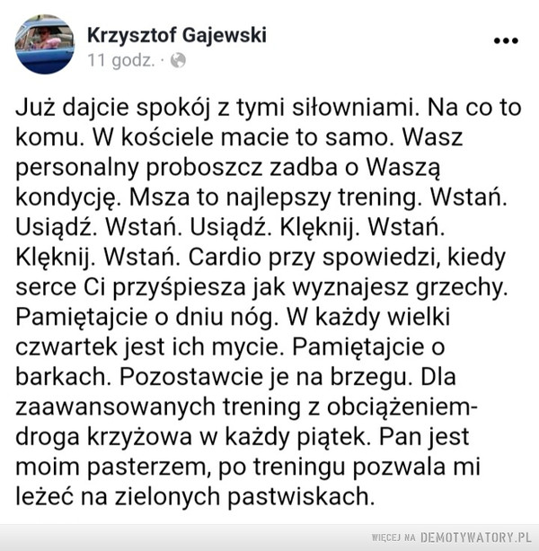 Branża fitness – Branża fitness •Krzysztof Gajewski 11 go, ••• Już dajcie spokój z tymi siłowniami. Na co to komu. W kościele macie to samo. Wasz personalny proboszcz zadba o Waszą kondycję. Msza to najlepszy trening. Wstań. Usiądź. Wstań. Usiądź. Klęknij. Wstań. Klęknij. Wstań. Cardio przy spowiedzi, kiedy serce Ci przyśpiesza jak wyznajesz grzechy. Pamiętajcie o dniu nóg. W każdy wielki czwartek jest ich mycie. Pamiętajcie o barkach. Pozostawcie je na brzegu. Dla zaawansowanych trening z obciążeniem-droga krzyżowa w każdy piątek. Pan jest moim pasterzem, po treningu pozwala mi leżeć na zielonych pastwiskach.