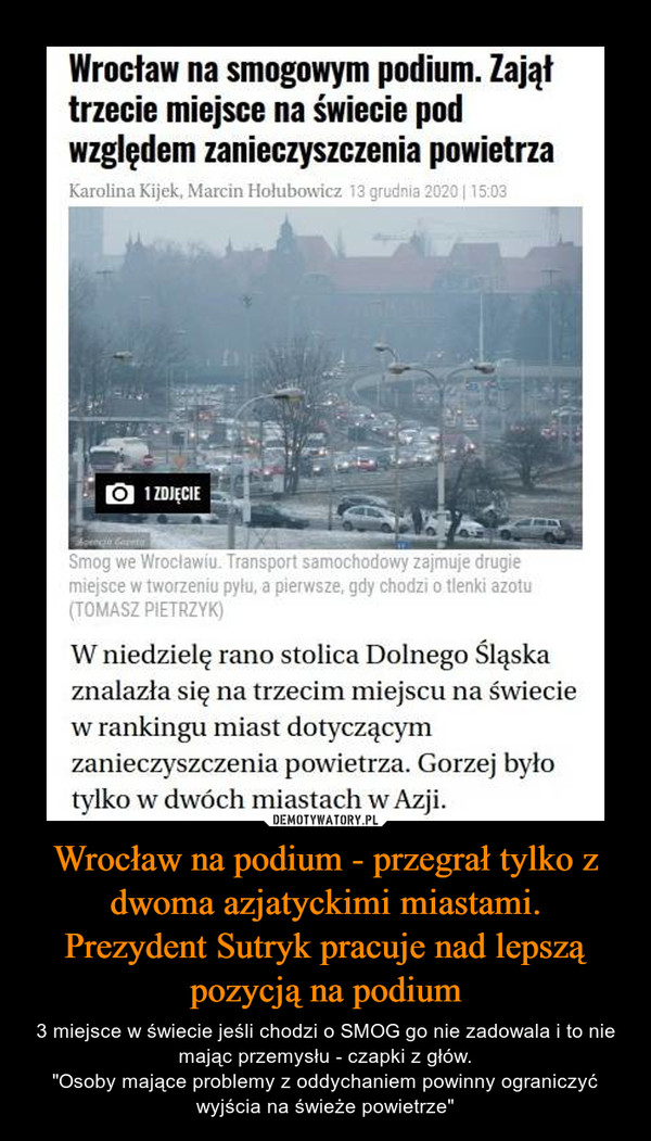 Wrocław na podium - przegrał tylko z dwoma azjatyckimi miastami.Prezydent Sutryk pracuje nad lepszą pozycją na podium – 3 miejsce w świecie jeśli chodzi o SMOG go nie zadowala i to nie mając przemysłu - czapki z głów."Osoby mające problemy z oddychaniem powinny ograniczyć wyjścia na świeże powietrze" Wrocław na smogowym podium. Zająłtrzecie miejsce na świecie podwzględem zanieczyszczenia powietrzaKarolina Kijek, Marcin Hołubowicz 13 grudnia 2020| 15:031 ZDJĘCIESmog we Wroclawiu. Transport samochodowy zajmuje drugiemiejsce w tworzeniu pyłu, a pierwsze, gdy chodzi o tlenki azotu(TOMASZ PIETRZYK)W niedzielę rano stolica Dolnego Śląskaznalazła się na trzecim miejscu na świeciew rankingu miast dotyczącymzanieczyszczenia powietrza. Gorzej byłotylko w dwóch miastach w Azji.