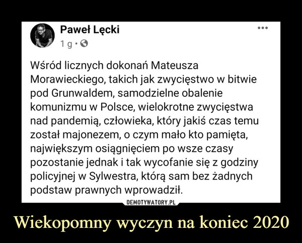 Wiekopomny wyczyn na koniec 2020 –  Wśród licznych dokonań Mateusza Morawieckiego, takich jak zwycięstwo w bitwie pod Grunwaldem, samodzielne obalenie komunizmu w Polsce, wielokrotne zwycięstwa nad pandemią, człowieka, który jakiś czas temu został majonezem, o czym mało kto pamięta, największym osiągnięciem po wsze czasy pozostanie jednak i tak wycofanie się z godziny policyjnej w Sylwestra, którą sam bez żadnych podstaw prawnych wprowadził.