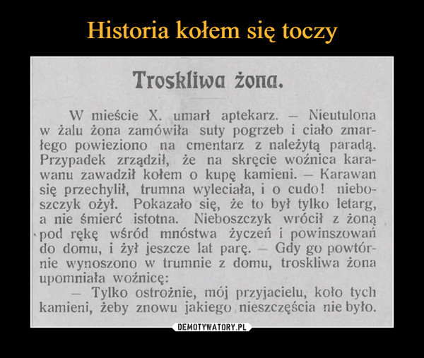  –  Troskliwa żona.W mieście X. umarł aptekarz.Nieutulonaw żalu żona zamówiła suty pogrzeb i ciało zmar-łego powieziono na cmentarz z należytą paradą.Przypadek zrządził, że na skręcie woźnica kara-Karawan-wanu zawadził kołem o kupę kamieni.-się przechylił, trumna wyleciała, i o cudo! niebo-szczyk ożył. Pokazało się, że to był tylko letarg,a nie śmierć istotna. Nieboszczyk wrócił z żonąpod rękę wśród mnóstwa życzeń i powinszowańGdy go powtór-nie wynoszono w trumnie z domu, troskliwa żonado domu, i żył jeszcze lat parę. -upomniała woźnicę:Tylko ostrożnie, mój przyjacielu, koło tychkamieni, żeby znowu jakiego nieszczęścia nie było.-