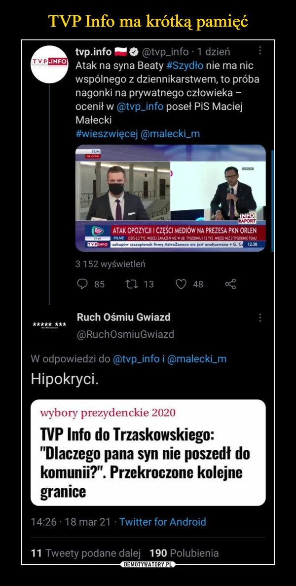  –  tvp.info O ',-1)tvp_info • 1 dzień "I"") Atak na syna Beaty =Szydło nie ma nic wspólnego z dziennikarstwem, to próba nagonki na prywatnego człowieka —ocenił w @typ_int_ poseł PiS Maciej Małecki #wieszwięcej @malecki_m (4)-- ATAK OPOZYCJI I CZĘŚCI MEDIÓW NA PREZESA PKN ORLEN 88.8E . i ,ECE, 2 1139 3 152 wyświetleń 85 n 13 1Z2 48 Ruch Ośmiu Gwiazd ***,..* @RuchOsmiuGwiazd W odpowiedzi do @typ_info i ®malecki_m Hipokryci. ■ wybory prezydenckie 2020 TVP Info do Trzaskowskiego: "Dlaczego pana syn nie poszedł do komunii?". Przekroczone kolejne granice 14:26 18 mar 21 Twitter for Android 11 Tweety podane dalej 190 Polubienia