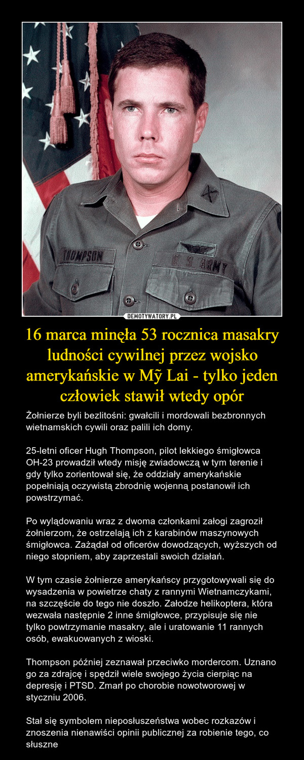 16 marca minęła 53 rocznica masakry ludności cywilnej przez wojsko amerykańskie w Mỹ Lai - tylko jeden człowiek stawił wtedy opór – Żołnierze byli bezlitośni: gwałcili i mordowali bezbronnych wietnamskich cywili oraz palili ich domy. 25-letni oficer Hugh Thompson, pilot lekkiego śmigłowca OH-23 prowadził wtedy misję zwiadowczą w tym terenie i gdy tylko zorientował się, że oddziały amerykańskie popełniają oczywistą zbrodnię wojenną postanowił ich powstrzymać. Po wylądowaniu wraz z dwoma członkami załogi zagroził żołnierzom, że ostrzelają ich z karabinów maszynowych śmigłowca. Zażądał od oficerów dowodzących, wyższych od niego stopniem, aby zaprzestali swoich działań.W tym czasie żołnierze amerykańscy przygotowywali się do wysadzenia w powietrze chaty z rannymi Wietnamczykami, na szczęście do tego nie doszło. Załodze helikoptera, która wezwała następnie 2 inne śmigłowce, przypisuje się nie tylko powtrzymanie masakry, ale i uratowanie 11 rannych osób, ewakuowanych z wioski.Thompson później zeznawał przeciwko mordercom. Uznano go za zdrajcę i spędził wiele swojego życia cierpiąc na depresję i PTSD. Zmarł po chorobie nowotworowej w styczniu 2006.Stał się symbolem nieposłuszeństwa wobec rozkazów i znoszenia nienawiści opinii publicznej za robienie tego, co słuszne 