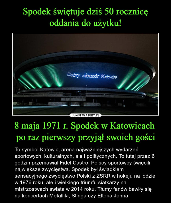 8 maja 1971 r. Spodek w Katowicach po raz pierwszy przyjął swoich gości – To symbol Katowic, arena najważniejszych wydarzeń sportowych, kulturalnych, ale i politycznych. To tutaj przez 6 godzin przemawiał Fidel Castro. Polscy sportowcy święcili największe zwycięstwa. Spodek był świadkiem sensacyjnego zwycięstwo Polski z ZSRR w hokeju na lodzie w 1976 roku, ale i wielkiego triumfu siatkarzy na mistrzostwach świata w 2014 roku. Tłumy fanów bawiły się na koncertach Metalliki, Stinga czy Eltona Johna 