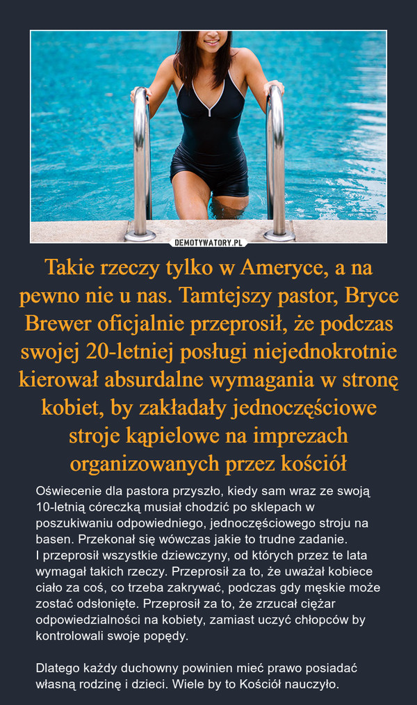 Takie rzeczy tylko w Ameryce, a na pewno nie u nas. Tamtejszy pastor, Bryce Brewer oficjalnie przeprosił, że podczas swojej 20-letniej posługi niejednokrotnie kierował absurdalne wymagania w stronę kobiet, by zakładały jednoczęściowe stroje kąpielowe na imprezach organizowanych przez kościół – Oświecenie dla pastora przyszło, kiedy sam wraz ze swoją 10-letnią córeczką musiał chodzić po sklepach w poszukiwaniu odpowiedniego, jednoczęściowego stroju na basen. Przekonał się wówczas jakie to trudne zadanie. I przeprosił wszystkie dziewczyny, od których przez te lata wymagał takich rzeczy. Przeprosił za to, że uważał kobiece ciało za coś, co trzeba zakrywać, podczas gdy męskie może zostać odsłonięte. Przeprosił za to, że zrzucał ciężar odpowiedzialności na kobiety, zamiast uczyć chłopców by kontrolowali swoje popędy.Dlatego każdy duchowny powinien mieć prawo posiadać własną rodzinę i dzieci. Wiele by to Kościół nauczyło. 