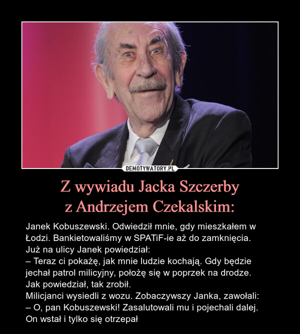 Z wywiadu Jacka Szczerbyz Andrzejem Czekalskim: – Janek Kobuszewski. Odwiedził mnie, gdy mieszkałem w Łodzi. Bankietowaliśmy w SPATiF-ie aż do zamknięcia.Już na ulicy Janek powiedział:– Teraz ci pokażę, jak mnie ludzie kochają. Gdy będzie jechał patrol milicyjny, położę się w poprzek na drodze.Jak powiedział, tak zrobił.Milicjanci wysiedli z wozu. Zobaczywszy Janka, zawołali:– O, pan Kobuszewski! Zasalutowali mu i pojechali dalej.On wstał i tylko się otrzepał 