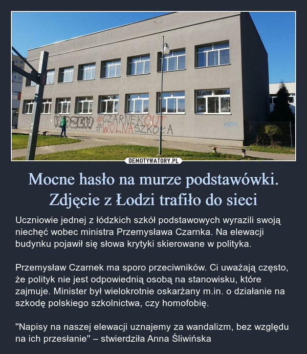 Mocne hasło na murze podstawówki. Zdjęcie z Łodzi trafiło do sieci – Uczniowie jednej z łódzkich szkół podstawowych wyrazili swoją niechęć wobec ministra Przemysława Czarnka. Na elewacji budynku pojawił się słowa krytyki skierowane w polityka.Przemysław Czarnek ma sporo przeciwników. Ci uważają często, że polityk nie jest odpowiednią osobą na stanowisku, które zajmuje. Minister był wielokrotnie oskarżany m.in. o działanie na szkodę polskiego szkolnictwa, czy homofobię.''Napisy na naszej elewacji uznajemy za wandalizm, bez względu na ich przesłanie'' – stwierdziła Anna Śliwińska 