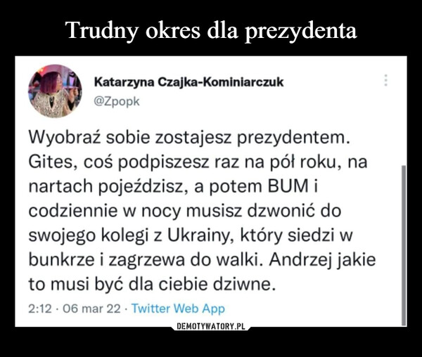  –  Katarzyna Czajka-Kominiarczuk@ZpopkWyobraź sobie zostajesz prezydentem.Gites, coś podpiszesz raz na pół roku, nanartach pojeździsz, a potem BUM icodziennie w nocy musisz dzwonić doswojego kolegi z Ukrainy, który siedzi wbunkrze i zagrzewa do walki. Andrzej jakieto musi być dla ciebie dziwne.