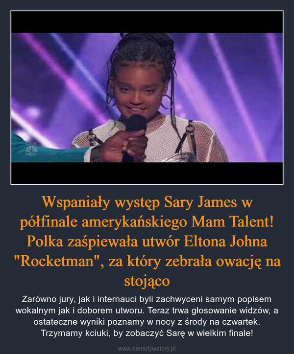 Wspaniały występ Sary James w półfinale amerykańskiego Mam Talent! Polka zaśpiewała utwór Eltona Johna "Rocketman", za który zebrała owację na stojąco – Zarówno jury, jak i internauci byli zachwyceni samym popisem wokalnym jak i doborem utworu. Teraz trwa głosowanie widzów, a ostateczne wyniki poznamy w nocy z środy na czwartek. Trzymamy kciuki, by zobaczyć Sarę w wielkim finale! 