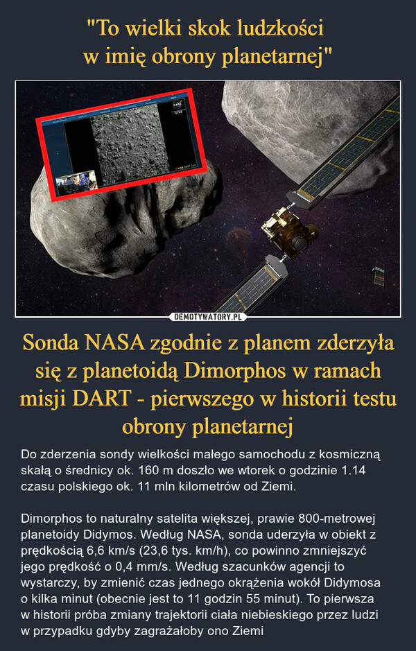 Sonda NASA zgodnie z planem zderzyła się z planetoidą Dimorphos w ramach misji DART - pierwszego w historii testu obrony planetarnej – Do zderzenia sondy wielkości małego samochodu z kosmiczną skałą o średnicy ok. 160 m doszło we wtorek o godzinie 1.14 czasu polskiego ok. 11 mln kilometrów od Ziemi. Dimorphos to naturalny satelita większej, prawie 800-metrowej planetoidy Didymos. Według NASA, sonda uderzyła w obiekt z prędkością 6,6 km/s (23,6 tys. km/h), co powinno zmniejszyć jego prędkość o 0,4 mm/s. Według szacunków agencji to wystarczy, by zmienić czas jednego okrążenia wokół Didymosa o kilka minut (obecnie jest to 11 godzin 55 minut). To pierwsza w historii próba zmiany trajektorii ciała niebieskiego przez ludzi w przypadku gdyby zagrażałoby ono Ziemi 