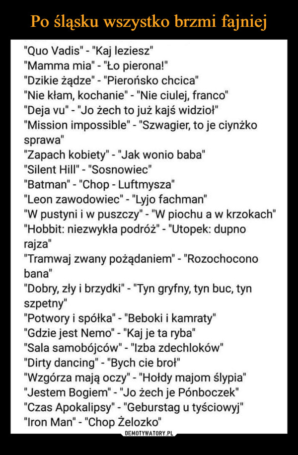  –  "Quo Vadis" - "Kaj leziesz""Mamma mia" - "Ło pierona!""Dzikie żądze" - "Pierońsko chcica""Nie kłam, kochanie" - "Nie ciulej, franco""Deja vu" - "Jo żech to już kajś widzioł""Mission impossible" - "Szwagier, to je ciynżkosprawa""Zapach kobiety" - "Jak wonio baba""Silent Hill" - "Sosnowiec""Batman" - "Chop - Luftmysza""Leon zawodowiec" - "Lyjo fachman""W pustyni iw puszczy" - "W piochu a w krzokach""Hobbit: niezwykła podróż" - "Utopek: dupnorajza""Tramwaj zwany pożądaniem" - "Rozochoconobana""Dobry, zły i brzydki" - "Tyn gryfny, tyn buc, tynszpetny""Potwory i spółka" - "Beboki i kamraty""Gdzie jest Nemo" - "Kaj je ta ryba""Sala samobójców" - "Izba zdechloków""Dirty dancing" - "Bych cie brot""Wzgórza mają oczy" - "Hołdy majom slypia""Jestem Bogiem" - "Jo żech je Pónboczek""Czas Apokalipsy" - "Geburstag u tyściowyj""Iron Man" - "Chop Żelozko"