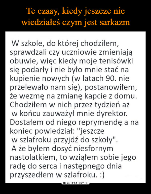  –  W szkole, do której chodziłem,sprawdzali czy uczniowie zmieniająobuwie, więc kiedy moje tenisówkisię podarły i nie było mnie stać nakupienie nowych (w latach 90. nieprzelewało nam się), postanowiłem,że wezmę na zmianę kapcie z domu.Chodziłem w nich przez tydzień ażw końcu zauważył mnie dyrektor.Dostałem od niego reprymendę a nakoniec powiedział: "jeszczew szlafroku przyjdź do szkoły".A że byłem dosyć niesfornymnastolatkiem, to wziąłem sobie jegoradę do serca i następnego dniaprzyszedłem w szlafroku. :)