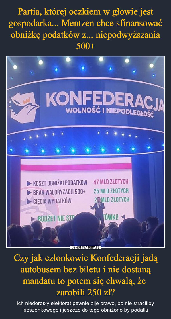 Czy jak członkowie Konfederacji jadą autobusem bez biletu i nie dostaną mandatu to potem się chwalą, że zarobili 250 zł? – Ich niedorosły elektorat pewnie bije brawo, bo nie straciliby kieszonkowego i jeszcze do tego obniżono by podatki KONFEDERACJAWOLNOŚĆ I NIEPODLEGŁOŚĆKOSZT OBNIŻKI PODATKÓW 47 MLD ZŁOTYCHBRAK WALORYZACJI 500+25 MLD ZŁOTYCHCIĘCIA WYDATKÓW2 MLD ZŁOTYCHBUDZET NIE SIPTÓWKI!