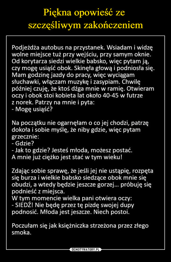  –  Podjeżdża autobus na przystanek. Wsiadam i widzęwolne miejsce tuż przy wejściu, przy samym oknie.Od korytarza siedzi wielkie babsko, więc pytam ją,czy mogę usiąść obok. Skinęła głową i podniosła się.Mam godzinę jazdy do pracy, więc wyciągamsłuchawki, włączam muzykę i zasypiam. Chwilępóźniej czuję, że ktoś dźga mnie w ramię. Otwieramoczy i obok stoi kobieta lat około 40-45 w futrzez norek. Patrzy na mnie i pyta:Mogę usiąść?Na początku nie ogarnęłam o co jej chodzi, patrzędokoła i sobie myślę, że niby gdzie, więc pytamgrzecznie:Gdzie?- Jak to gdzie? Jesteś młoda, możesz postać.A mnie już ciężko jest stać w tym wieku!Zdając sobie sprawę, że jeśli jej nie ustąpię, rozpętasię burza i wielkie babsko siedzące obok mnie sięobudzi, a wtedy będzie jeszcze gorzej... próbuję siępodnieść z miejsca.W tym momencie wielka pani otwiera oczy:- SIEDŹ! Nie będę przez tę pizdę swojej dupypodnosić. Młoda jest jeszcze. Niech postoi.Poczułam się jak książniczka strzeżona przez złegosmoka.Besty pl