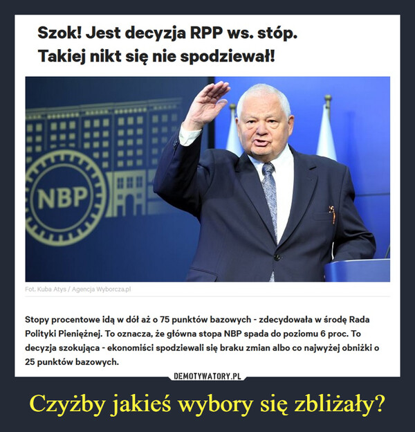 Czyżby jakieś wybory się zbliżały? –  Szok! Jest decyzja RPP ws. stóp.Takiej nikt się nie spodziewał!NBPFot. Kuba Atys / Agencja Wyborcza.plStopy procentowe idą w dół aż o 75 punktów bazowych - zdecydowała w środę RadaPolityki Pieniężnej. To oznacza, że główna stopa NBP spada do poziomu 6 proc. Todecyzja szokująca - ekonomiści spodziewali się braku zmian albo co najwyżej obniżki o25 punktów bazowych.