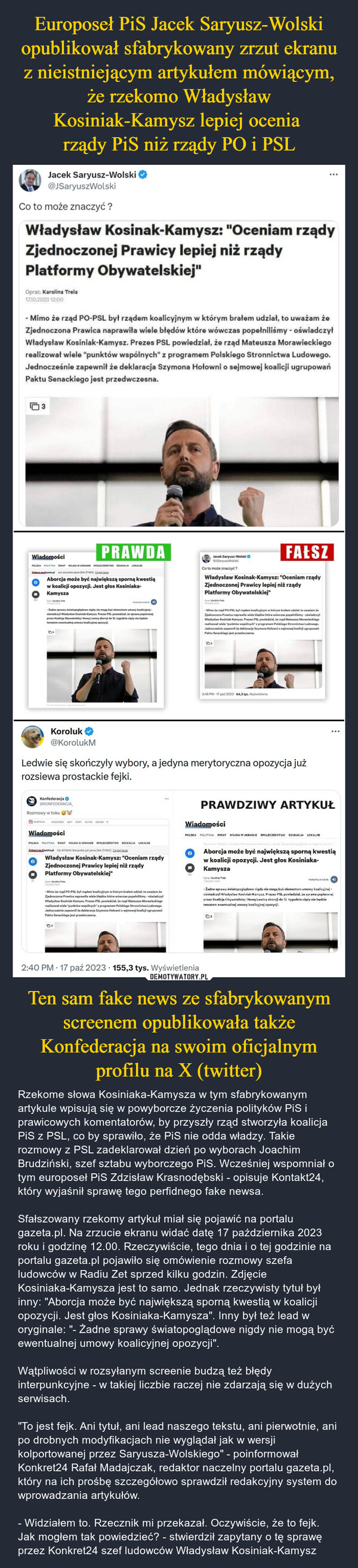 Ten sam fake news ze sfabrykowanym screenem opublikowała także Konfederacja na swoim oficjalnym profilu na X (twitter) – Rzekome słowa Kosiniaka-Kamysza w tym sfabrykowanym artykule wpisują się w powyborcze życzenia polityków PiS i prawicowych komentatorów, by przyszły rząd stworzyła koalicja PiS z PSL, co by sprawiło, że PiS nie odda władzy. Takie rozmowy z PSL zadeklarował dzień po wyborach Joachim Brudziński, szef sztabu wyborczego PiS. Wcześniej wspomniał o tym europoseł PiS Zdzisław Krasnodębski - opisuje Kontakt24, który wyjaśnił sprawę tego perfidnego fake newsa. Sfałszowany rzekomy artykuł miał się pojawić na portalu gazeta.pl. Na zrzucie ekranu widać datę 17 października 2023 roku i godzinę 12.00. Rzeczywiście, tego dnia i o tej godzinie na portalu gazeta.pl pojawiło się omówienie rozmowy szefa ludowców w Radiu Zet sprzed kilku godzin. Zdjęcie Kosiniaka-Kamysza jest to samo. Jednak rzeczywisty tytuł był inny: "Aborcja może być największą sporną kwestią w koalicji opozycji. Jest głos Kosiniaka-Kamysza". Inny był też lead w oryginale: "- Żadne sprawy światopoglądowe nigdy nie mogą być ewentualnej umowy koalicyjnej opozycji". Wątpliwości w rozsyłanym screenie budzą też błędy interpunkcyjne - w takiej liczbie raczej nie zdarzają się w dużych serwisach. "To jest fejk. Ani tytuł, ani lead naszego tekstu, ani pierwotnie, ani po drobnych modyfikacjach nie wyglądał jak w wersji kolportowanej przez Saryusza-Wolskiego" - poinformował Konkret24 Rafał Madajczak, redaktor naczelny portalu gazeta.pl, który na ich prośbę szczegółowo sprawdził redakcyjny system do wprowadzania artykułów. - Widziałem to. Rzecznik mi przekazał. Oczywiście, że to fejk. Jak mogłem tak powiedzieć? - stwierdził zapytany o tę sprawę przez Konkret24 szef ludowców Władysław Kosiniak-Kamysz Jacek Saryusz-Wolski@JSaryuszWolskiCo to może znaczyć?Władysław Kosinak-Kamysz:Zjednoczonej Prawicy lepiej niż rządyPlatformy Obywatelskiej"Oprac. Karolina Trela17.10.2023 12:003- Mimo że rząd PO-PSL był rządem koalicyjnym w którym brałem udział, to uważam żeZjednoczona Prawica naprawiła wiele błędów które wówczas popełniliśmy - oświadczyłWładysław Kosiniak-Kamysz. Prezes PSL powiedział, że rząd Mateusza Morawieckiegorealizował wiele "punktów wspólnych" z programem Polskiego Stronnictwa Ludowego.Jednocześnie zapewnił że deklaracja Szymona Hołowni o sejmowej koalicji ugrupowańPaktu Senackiego jest przedwczesna.WiadomościPOLSKA POLITYKA SWIAT WOJNA W UKRAINIE SPOLECZEŃSTWO EDUKACJA LOKALNEZobaczna Gazeta.pl Jut wszystko jasne [NAZYWO] CaterAborcja może być największą sporną kwestiąw koalicji opozycji. Jest głos Kosiniaka-Kamysza03Te-Żadne sprawy światopoglądowe nigdy nie mogą być elementem umowy koalicyjnejoświadczył Władysław Kosiniak-Kamysz. Prezes PSL powiedział, że sprawa popieranejprzez Koalicie Obywatelską i Nową Lewice aborcji do 12. tygodnia ciąży nie będzietematem ewentualnej umowy koalicyjnej opozycji.Koroluk@KorolukMPRAWDAKonfederacja@KONFEDERACJARozmowy w tokuGAZETAPL WIADOMOŚCI NEXT SPORT PLOTEK DDECKOPWiadomościPOLSKA POLITYKA ŚWIAT WOJNA W UKRAINIE SPOŁECZEŃSTWO EDUKACJA LOKALNEZobaczna Gazeta.pl SA WYNIK Wszystko już jasne [NA ŻYWO) CzdalterazGOpra Karalin Trela1750-2003 12:00Władysław Kosinak-Kamysz: "Oceniam rządyZjednoczonej Prawicy lepiej niż rządyPlatformy Obywatelskiej"03-Mimo że rząd PO-PSL był rzadem koalicyjnym w którym brałem udział, to uważam żeZjednoczona Prawica naprawila wiele błędów które wówczas popełniliśmy-oświadczyłWładysław Kosiniak-Kamysz. Prezes PSL powiedział, że rząd Mateusza Morawieckiegorealizował wiele "punktów wspólnych" z programem Polskiego Stronnictwa Ludowego.Jednocześnie zapewnił że deklaracja Szymona Holowni o sejmowej koalicji ugrupowańPaktu Senackiego jest przedwczesna.Ledwie się skończyły wybory, a jedyna merytoryczna opozycja jużrozsiewa prostackie fejki.FAŁSZWładysław Kosinak-Kamysz: "Oceniam rządyZjednoczonej Prawicy lepiej niż rządyPlatformy Obywatelskiej"€"Oceniam rządy2:40 PM 17 paź 2023 155,3 tys. WyświetleniaJacek Saryusz-WolskiSaryuszWolskiCo to może znaczyć?Opac Karalina Trela0³-Mimo że rząd PO-PSL był rządem koalicyjnym w którym bralem udzial, to uważam żeZjednoczons Prawica naprawiła wiele blędów które wówczas popełnilmy -oświadczyłWładysław Kosiniak-Kamysz. Prezes PSL powiedział, że rząd Mateusza Morawleckiegorealizowal wiele "punktów wspólnych z programem Polskiego Stronnictwa Ludowego.Jednocześnie zapewnił że deklaracja Szymona Holowni o sejmowej koallicji ugrupowańPaktu Senackiego jest przedwczesna.3:46 PM 17 paź 2023 64,3 tys. WyświetleniaWiadomościPRAWDZIWY ARPOLSKA POLITYKA SWIAT WOJNA W UKRAINIE SPOŁECZEŃSTWO EDUKACJA LOKALNEKUŁAborcja może być największą sporną kwestiąw koalicji opozycji. Jest głos Kosiniaka-KamyszaCprac. Karaline Trele17,402003 (2:00-Żadne sprawy światopoglądowe nigdy nie mogą być elementem umowy koalicyjnej -oświadczyl Władysław Kosiniak-Kamysz. Prezes PSL powiedział, że sprawa popieranejprzez Koalicję Obywatelska i Nowa Lowice aborcji do 12 tygodnia ciąży nie będzietematem ewentualnej umowy koalicyjnej opozycji.