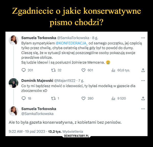  –  Samuela Torkowska @SamkaTorkowska - 8 g.Byłam sympatykiem @KONFEDERACJA_ od samego początku, jej częściątylko przez chwilę, chyba ostatnią chwilę gdy był to powód do dumy.Cieszę się, że w sytuacji skrajnej poszczególne osoby pokazują swojeprawdziwe oblicze.Są ludzie ideowi i są posłuszni żołnierze Memcena.20113227 1601Dominik Majewski @Majan1922.7 g.Co ty mi będziesz mówić o ideowości, ty byłaś modelką w gazecie dlazboczenców xD18Samuela Torkowskaılıl 60,6 tys.280il₁ 9520@SamkaTorkowskaAle to była gazeta konserwatywna, z kobietami bez penisów.9:22 AM - 19 paź 2023 13,2 tys. Wyświetlenia...←]...↑...