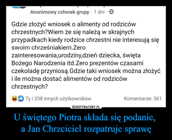 U świętego Piotra składa się podanie, a Jan Chrzciciel rozpatruje sprawę –  Anonimowy członek grupy 1 dni . 8Gdzie złożyć wniosek o alimenty od rodzicówchrzestnych?Wiem że się należą w skrajnychprzypadkach kiedy rodzice chrzestni nie interesują sięswoim chrześniakiem. Zerozainteresowania,urodziny,dzieńdziecka, świętaBożego Narodzenia itd.Zero prezentów czasamiczekoladę przyniosą. Gdzie taki wniosek można złożyći ile można dostać alimentów od rodzicówchrzestnych?Ty i 338 innych użytkownikówKomentarze: 361