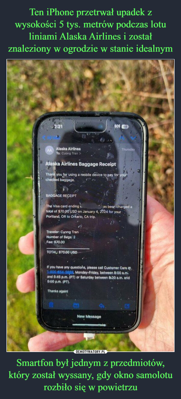 Smartfon był jednym z przedmiotów, który został wyssany, gdy okno samolotu rozbiło się w powietrzu –  AA Alaska AirlinesTo: Cuong Tran 2Alaska Airlines Baggage ReceiptThank you for using a mobile device to pay for yourchecked baggage.BAGGAGE RECEIPTThe Visa card ending.total of $70.00 USD on January 4, 2024 for yourPortland, OR to Ontario, CA trip.Traveler: Cuong TranNumber of Bags: 2Fee: $70.00TOTAL $70.00 USDSOS 4Thanks again!1If you have any questions, please call Customer Care at1-800-654-5669, Monday-Friday, between 8:00 a.mand 6:45 p.m. (PT) or Saturday between 8:00 a.m. and6:00 p.m. (PT).New MessageThursdayas beer charged a