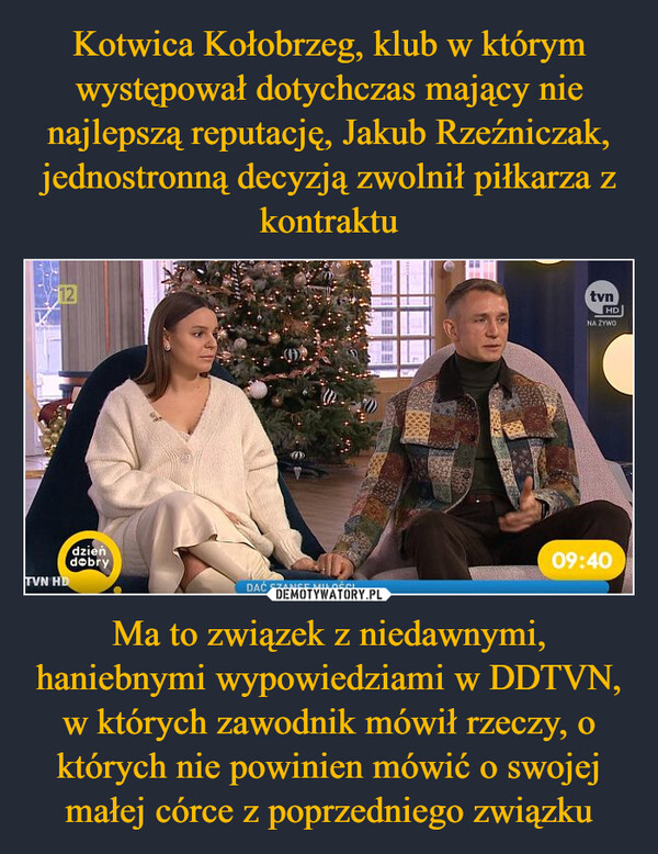 Ma to związek z niedawnymi, haniebnymi wypowiedziami w DDTVN, w których zawodnik mówił rzeczy, o których nie powinien mówić o swojej małej córce z poprzedniego związku –  12dzieńdobryTVN HDDAĆ SZANSĘ MIŁOŚCIE2009tvnHDNA ŻYWO09:40