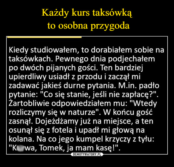  –  Kiedy studiowałem, to dorabiałem sobie nataksówkach. Pewnego dnia podjechałempo dwóch pijanych gości. Ten bardziejupierdliwy usiadł z przodu i zaczął mizadawać jakieś durne pytania. M.in. padłopytanie: "Co się stanie, jeśli nie zapłacę?".Żartobliwie odpowiedziałem mu: "Wtedyrozliczymy się w naturze". W końcu gośćzasnął. Dojeżdżamy już na miejsce, a tenosunął się z fotela i upadł mi głową nakolana. Na co jego kumpel krzyczy z tyłu:"Kwa, Tomek, ja mam kasę!".