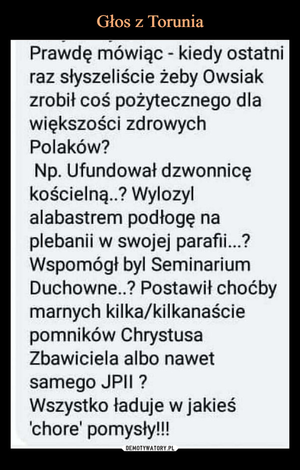  –  Prawdę mówiąc - kiedy ostatniraz słyszeliście żeby Owsiakzrobił coś pożytecznego dlawiększości zdrowychPolaków?Np. Ufundował dzwonnicękościelną..? Wylozylalabastrem podłogę naplebanii w swojej parafii...?Wspomógł byl SeminariumDuchowne..? Postawił choćbymarnych kilka/kilkanaściepomników ChrystusaZbawiciela albo nawetsamego JPII ?Wszystko ładuje w jakieś'chore' pomysły!!!