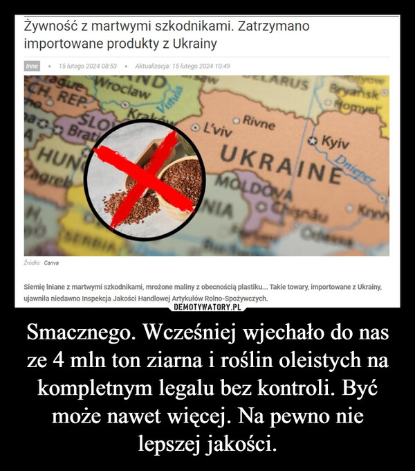 Smacznego. Wcześniej wjechało do nas ze 4 mln ton ziarna i roślin oleistych na kompletnym legalu bez kontroli. Być może nawet więcej. Na pewno nie lepszej jakości. –  Żywność z martwymi szkodnikami. Zatrzymanoimportowane produkty z UkrainyInne 15 lutego 2024 08:53 Aktualizacja: 15 lutego 2024 10:49ague WroclawNDCH. REPnoSLOao BratiHUNagrebŹródło: CanvaSERBIAVistulaKrakL'vivLARUSOo RivneBryanskHomyelKyivUKRAINEMOLDOVANIAo ChisnäuDnieperOdessaKryvSiemię lniane z martwymi szkodnikami, mrożone maliny z obecnością plastiku... Takie towary, importowane z Ukrainy,ujawniła niedawno Inspekcja Jakości Handlowej Artykułów Rolno-Spożywczych.