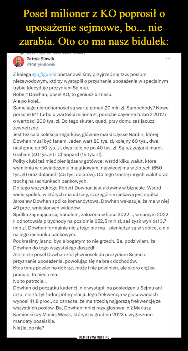  –  Patryk Słowik@PatrykSlowikZ kolegą @p_figurski postanowiliśmy przyjrzeć się tzw. posłomniezawodowym, którzy wystąpili o przyznanie uposażenia w specjalnymtrybie (decyduje prezydium Sejmu).Robert Dowhan, poseł KO, to geniusz biznesu.Ale po kolei...Same jego nieruchomości są warte ponad 20 mln zł. Samochody? Noweporsche 911 turbo o wartości miliona zł, porsche cayenne turbo z 2012 r.o wartości 200 tys. zł. Do tego skuter, quad, przy domu zaś jacuzzizewnętrzne.Jest też cała kolekcja zegarków, głównie marki Ulysse Nardin, którejDowhan musi być fanem. Jeden wart 80 tys. zł, kolejny 60 tys., dwanastępne po 50 tys. zł, dwa kolejne po 40 tys. zł. Są też zegarki marekGraham (40 tys. zł) i Chappard (15 tys. zł).Polityk lubi też mieć pieniądze w gotówce: wśród kilku walut, którewymienia w oświadczeniu majątkowym, najwięcej ma w złotych (650tys. zł) oraz dolarach (45 tys. dolarów). Do tego trochę innych walut oraztrochę na rachunkach bankowych.Do tego wszystkiego Robert Dowhan jest aktywny w biznesie. Wśródwielu spółek, w których ma udziały, szczególnie ciekawa jest spółkaJarosław Dowhan spółka komandytowa. Dowhan wskazuje, że ma w niej49 proc. wniesionych wkładów.Spółka zajmująca się handlem, założona w lipcu 2022 r., w samym 2022r. odnotowała przychody na poziomie 652,5 mln zł, zaś zysk wyniósł 3,7mln zł. Dowhan formalnie nic z tego nie ma - pieniądze są w spółce, a niena jego rachunku bankowym.Podkreślmy jasno: bycie bogatym to nie grzech. Ba, podziwiam, żeDowhan do tego wszystkiego doszedł.Ale tenże poseł Dowhan złożył wniosek do prezydium Sejmu oprzyznanie uposażenia, powołując się na brak dochodów.Ktoś teraz powie: no dobrze, może i nie powinien, ale skoro ciężkopracuje, to niech ma.No to patrzcie...Dowhan od początku kadencji nie wystąpił na posiedzeniu Sejmu anirazu, nie złożył żadnej interpelacji. Jego frekwencja w głosowaniachwynosi 41,8 proc., co oznacza, że ma trzecią najgorszą frekwencję zewszystkich posłów. Ba, Dowhan mniej razy głosował niż MariuszKamiński czy Maciej Wąsik, którym w grudniu 2023 r. wygaszonomandaty poselskie.Nieźle, co nie?