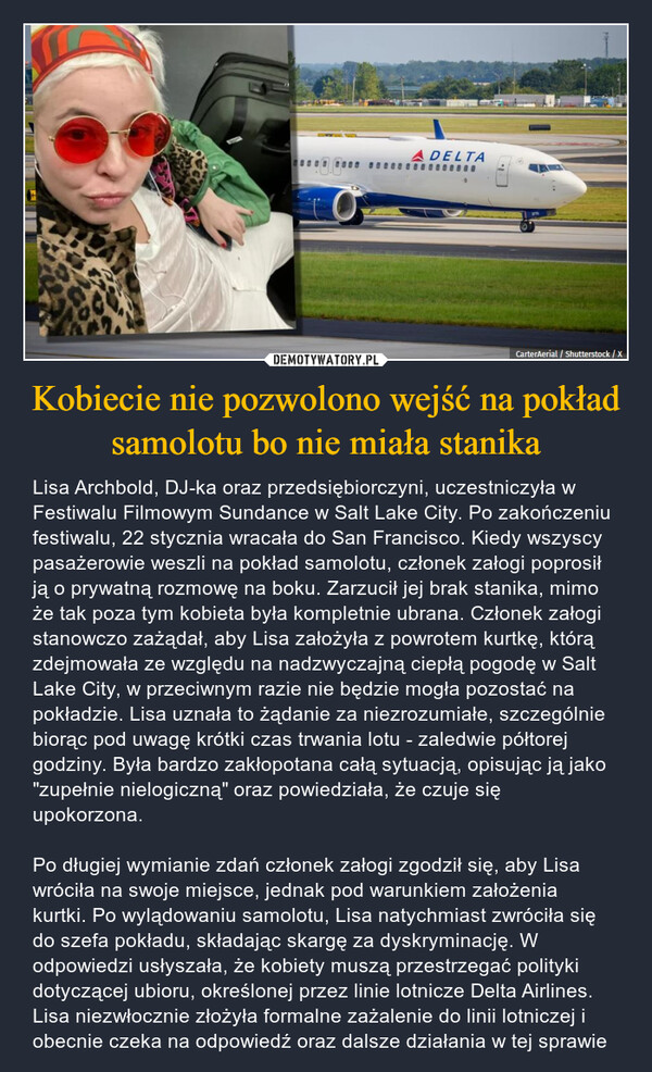 Kobiecie nie pozwolono wejść na pokład samolotu bo nie miała stanika – Lisa Archbold, DJ-ka oraz przedsiębiorczyni, uczestniczyła w Festiwalu Filmowym Sundance w Salt Lake City. Po zakończeniu festiwalu, 22 stycznia wracała do San Francisco. Kiedy wszyscy pasażerowie weszli na pokład samolotu, członek załogi poprosił ją o prywatną rozmowę na boku. Zarzucił jej brak stanika, mimo że tak poza tym kobieta była kompletnie ubrana. Członek załogi stanowczo zażądał, aby Lisa założyła z powrotem kurtkę, którą zdejmowała ze względu na nadzwyczajną ciepłą pogodę w Salt Lake City, w przeciwnym razie nie będzie mogła pozostać na pokładzie. Lisa uznała to żądanie za niezrozumiałe, szczególnie biorąc pod uwagę krótki czas trwania lotu - zaledwie półtorej godziny. Była bardzo zakłopotana całą sytuacją, opisując ją jako "zupełnie nielogiczną" oraz powiedziała, że czuje się upokorzona. Po długiej wymianie zdań członek załogi zgodził się, aby Lisa wróciła na swoje miejsce, jednak pod warunkiem założenia kurtki. Po wylądowaniu samolotu, Lisa natychmiast zwróciła się do szefa pokładu, składając skargę za dyskryminację. W odpowiedzi usłyszała, że kobiety muszą przestrzegać polityki dotyczącej ubioru, określonej przez linie lotnicze Delta Airlines. Lisa niezwłocznie złożyła formalne zażalenie do linii lotniczej i obecnie czeka na odpowiedź oraz dalsze działania w tej sprawie ADELTA0000003770CarterAerial / Shutterstock / X