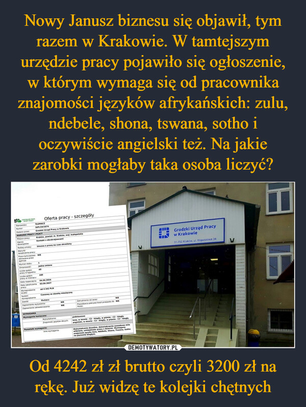 Od 4242 zł zł brutto czyli 3200 zł na rękę. Już widzę te kolejki chętnych –  CENTRALNA BAZAOFERT PRACYStanowisko:TŁUMACZOferta pracy - szczegółyStPr/24/1674Grodzki Urząd Pracy w KrakowieWARUNKI PRACY I PŁACYNumer:Dodane przez:Miejsce pracy:Zakresobowiązków:Rodzaj umowy:Warunkiświadczenia pracy:Kraków, powiat: m. Kraków, woj: małopolskieKontakt z obcokrajowcamiUmowa o pracę na czas określonyPraca tymczasowa NIEoferowana przezagencje:Wymiar etatu:1Zmianowość:Liczba godzinpracy w tygodniu:Liczba godzinpracy w miesiącu:Data rozpoczęcia:jedna zmiana4016004.04.202403.04.2027Data zakończeniapracy:Wynagrodzeniebrutto:Systemwynagradzania:Zawód:od 4 242 PLNCzasowy ze stawką miesięcznątłumaczZapewnienie wyżywienia:Zapewnienie zakwaterowania:WYMAGANIAWymagania konieczne:NIENIEZatrudnienie od zarazNIEPracodawca pokrywa koszt przejazdu do NIEPolski:Wykształcenie:Znajomość języków obcych:Pozostałe wymagania:Inne wymagania:podstawoweInne, w mowie C2-biegły, w piśmie -C2-biegłyangielski, w mowie -C2- biegły, w piśmie - C2- biegłyWykształcenie dowolne, doświadczenie zawodowe milewidziane, umiejętnośc pracy z dziećmi. Wymaganaznajomość języka Zulu, Ndebele, Shona, Tswana, Sothona poziomie biegłym.Grodzki Urząd Pracyw Krakowie31-752 Kraków, ul. Wąwozowa 34V