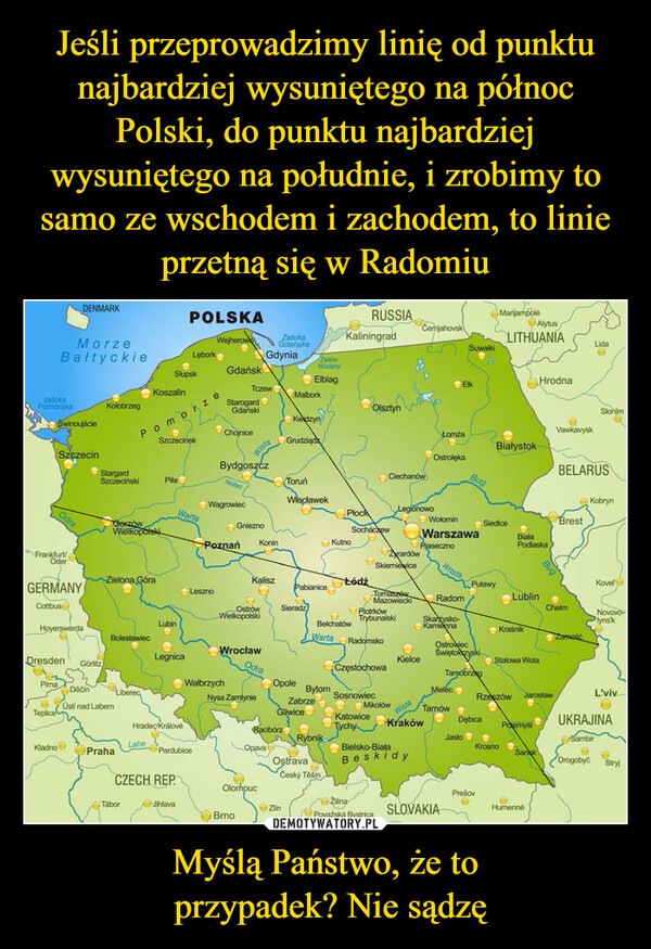 Myślą Państwo, że to przypadek? Nie sądzę –  DENMARKPOLSKARUSSIAMorzeBałtyckieWejherowLęborkZatokaGdańskaGdynia ZalewKaliningradzatokaPomorskaSłupskKoszalinGdańskWislanyElblagTczeweKołobrzegSwinoujściePomoStarogardGdańskiMalborkOlsztynKwidzynSzczecinekChojniceSzczecinStargardSzczecińskiWistaGrudziądOdraFrankfurt/OderCemjahovskSuwalkiMarijampoleAlytusLITHUANIAHrodnaElkLidaSlonimVawkavyskŁomżaBialystokOstrołękaBELARUSCiechanówBugBydgoszczToruńPilaNotecWłocławekLegionowoWagrowiecPlockWołominWartaGnieznoSochaczewWarszawaCorzówWielkopolskiKutnoPiasecznoPoznań KoninZyrardówSkierniewiceWitstaKobrynSiedlceBrestBialaPodlaskaZielona GóraKaliszŁódźGERMANYPabianicePuławyKovelLesznoTomasMazowieckRadomLublinCottbusiOstrówWielkopolskiSieradzChelmPiotrkówTrybunalskiLubinBelchatówSkarysko-KamiennaNovovolynskHoyerswerdaKraśnikBolesławiecWarta RadomskoWrocławOstrovecŚwiętokrzyskiDresdenLegnicaKielceStalowa WolaGörlitzOdraCzęstochowaTarnobrzegPimaWalbrzychOpoleDěčínBytomMielecLiberecSosnowiecNysa ZamłynieRzeszów JarosławL'vivZabrzeMikołówUsti nad LabemTepliceGliwiceWistaTamów eKatowiceDębicaHradec KrálovéRacibórzTychyKrakówPrzemyslUKRAJINARybnikJasloSambirLabeKladnoOpavaBielsko-BiałaKrosnoPrahaPardubiceCZECH REPOstravaČeský TěšínBeskidySangkDrogobyčStryjOlomoucPrešovZilinaTáborJihlavaZinBrnoPovažská BystricaSLOVAKIAHumenné