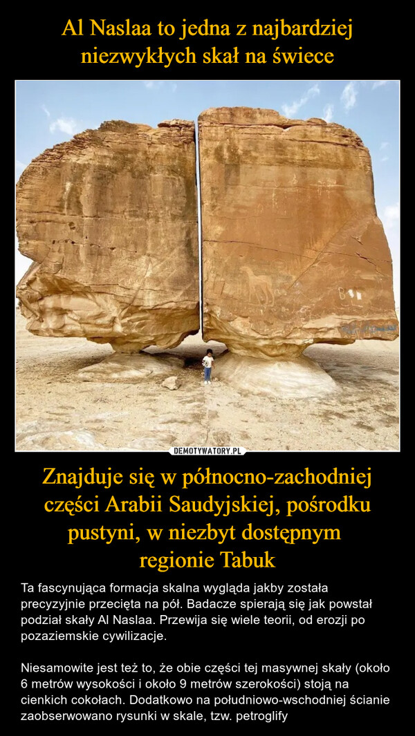 Znajduje się w północno-zachodniej części Arabii Saudyjskiej, pośrodku pustyni, w niezbyt dostępnym regionie Tabuk – Ta fascynująca formacja skalna wygląda jakby została precyzyjnie przecięta na pół. Badacze spierają się jak powstał podział skały Al Naslaa. Przewija się wiele teorii, od erozji po pozaziemskie cywilizacje.Niesamowite jest też to, że obie części tej masywnej skały (około 6 metrów wysokości i około 9 metrów szerokości) stoją na cienkich cokołach. Dodatkowo na południowo-wschodniej ścianie zaobserwowano rysunki w skale, tzw. petroglify 