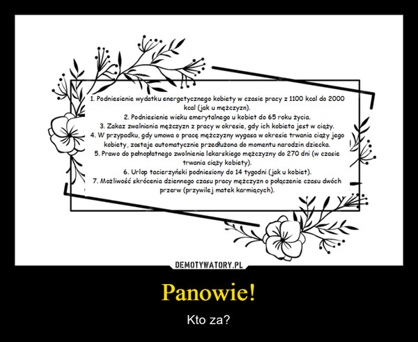 Panowie! – Kto za? 1. Podniesienie wydatku energetycznego kobiety w czasie pracy z 1100 kcal do 2000kcal (jak u mężczyzn).2. Podniesienie wieku emerytalnego u kobiet do 65 roku życia.3. Zakaz zwalniania mężczyzn z pracy w okresie, gdy ich kobieta jest w ciąży.4. W przypadku, gdy umowa o pracę mężczyzny wygasa w okresie trwania ciąży jegokobiety, zostaje automatycznie przedłużona do momentu narodzin dziecka.5. Prawo do pełnopłatnego zwolnienia lekarskiego mężczyzny do 270 dni (w czasietrwania ciąży kobiety).6. Urlop tacierzyński podniesiony do 14 tygodni (jak u kobiet).7. Możliwość skrócenia dziennego czasu pracy mężczyzn o połączenie czasu dwóchprzerw (przywilej matek karmiących).