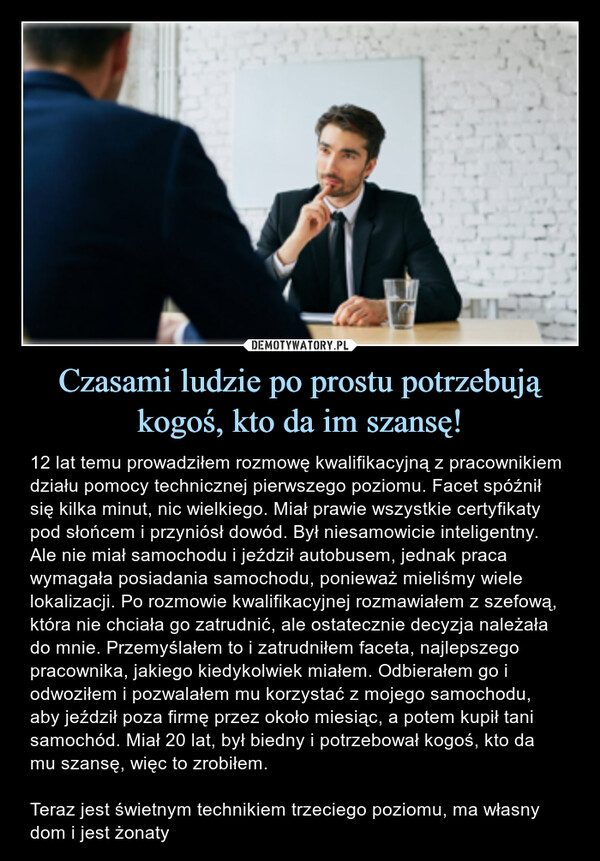 Czasami ludzie po prostu potrzebują kogoś, kto da im szansę! – 12 lat temu prowadziłem rozmowę kwalifikacyjną z pracownikiem działu pomocy technicznej pierwszego poziomu. Facet spóźnił się kilka minut, nic wielkiego. Miał prawie wszystkie certyfikaty pod słońcem i przyniósł dowód. Był niesamowicie inteligentny. Ale nie miał samochodu i jeździł autobusem, jednak praca wymagała posiadania samochodu, ponieważ mieliśmy wiele lokalizacji. Po rozmowie kwalifikacyjnej rozmawiałem z szefową, która nie chciała go zatrudnić, ale ostatecznie decyzja należała do mnie. Przemyślałem to i zatrudniłem faceta, najlepszego pracownika, jakiego kiedykolwiek miałem. Odbierałem go i odwoziłem i pozwalałem mu korzystać z mojego samochodu, aby jeździł poza firmę przez około miesiąc, a potem kupił tani samochód. Miał 20 lat, był biedny i potrzebował kogoś, kto da mu szansę, więc to zrobiłem.Teraz jest świetnym technikiem trzeciego poziomu, ma własny dom i jest żonaty 12 lat temu prowadziłem rozmowę kwalifikacyjną z pracownikiem działu pomocy technicznej pierwszego poziomu. Facet spóźnił się kilka minut, nic wielkiego. Miał prawie wszystkie certyfikaty pod słońcem i przyniósł dowód. Był niesamowicie inteligentny. Ale nie miał samochodu i jeździł autobusem, jednak praca wymagała posiadania samochodu, ponieważ mieliśmy wiele lokalizacji. Po rozmowie kwalifikacyjnej rozmawiałam z szefową, która nie chciała go zatrudnić, ale ostatecznie decyzja należała do mnie. Przemyślałem to i zatrudniłem faceta, najlepszego pracownika, jakiego kiedykolwiek miałem. Odbierałem go i odwoziłem i pozwalałem mu korzystać z mojego samochodu, aby jeździł poza firmę przez około miesiąc, a potem kupił tani samochód. Miał 20 lat, był biedny i potrzebował kogoś, kto da mu szansę, więc to zrobiłem. Teraz jest świetnym technikiem trzeciego poziomu, ma własny dom i jest żonaty