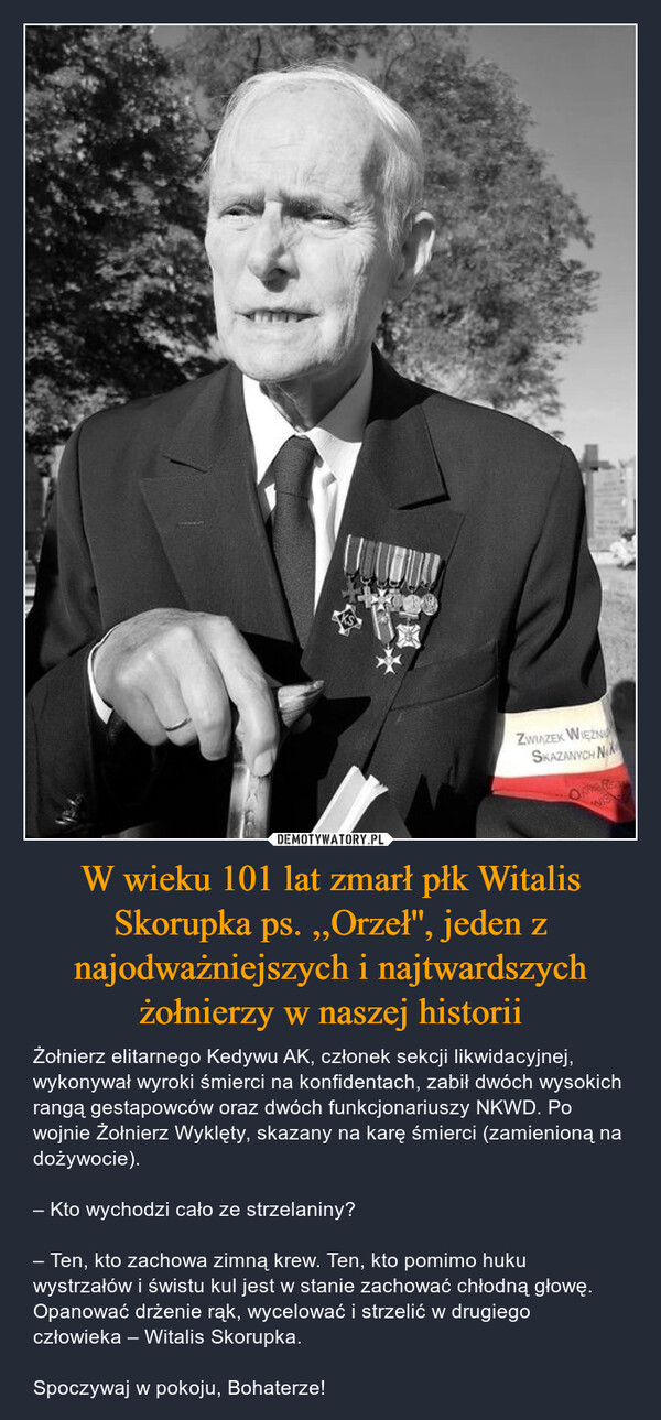 W wieku 101 lat zmarł płk Witalis Skorupka ps. ,,Orzeł'', jeden z najodważniejszych i najtwardszych żołnierzy w naszej historii – Żołnierz elitarnego Kedywu AK, członek sekcji likwidacyjnej, wykonywał wyroki śmierci na konfidentach, zabił dwóch wysokich rangą gestapowców oraz dwóch funkcjonariuszy NKWD. Po wojnie Żołnierz Wyklęty, skazany na karę śmierci (zamienioną na dożywocie). – Kto wychodzi cało ze strzelaniny?– Ten, kto zachowa zimną krew. Ten, kto pomimo huku wystrzałów i świstu kul jest w stanie zachować chłodną głowę. Opanować drżenie rąk, wycelować i strzelić w drugiego człowieka – Witalis Skorupka. Spoczywaj w pokoju, Bohaterze! ZWIĄZEK WIĘŹNISKAZANYCH NWIS