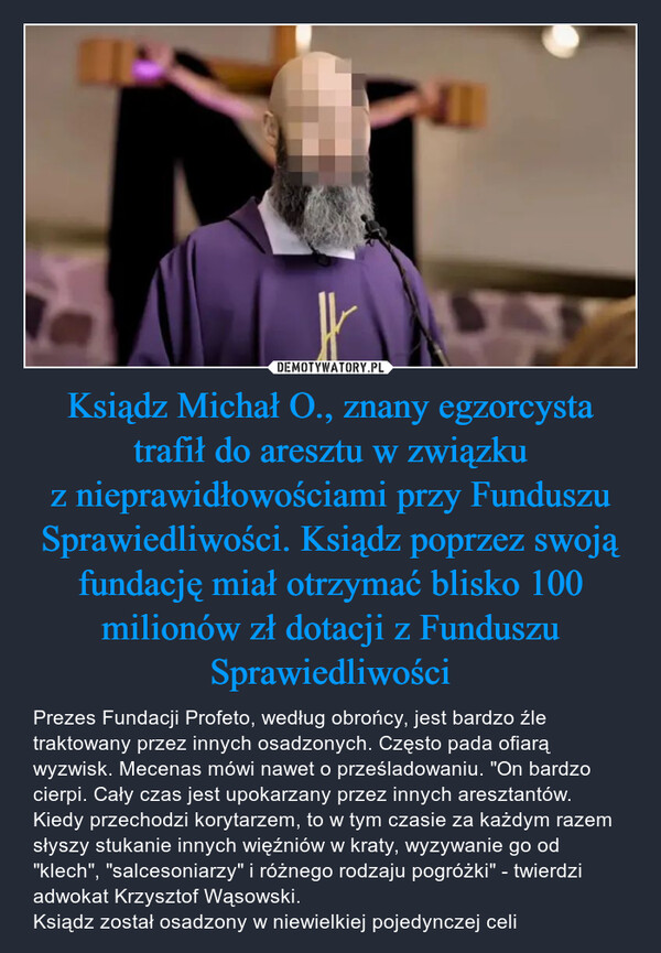 Ksiądz Michał O., znany egzorcysta trafił do aresztu w związku z nieprawidłowościami przy Funduszu Sprawiedliwości. Ksiądz poprzez swoją fundację miał otrzymać blisko 100 milionów zł dotacji z Funduszu Sprawiedliwości – Prezes Fundacji Profeto, według obrońcy, jest bardzo źle traktowany przez innych osadzonych. Często pada ofiarą wyzwisk. Mecenas mówi nawet o prześladowaniu. "On bardzo cierpi. Cały czas jest upokarzany przez innych aresztantów. Kiedy przechodzi korytarzem, to w tym czasie za każdym razem słyszy stukanie innych więźniów w kraty, wyzywanie go od "klech", "salcesoniarzy" i różnego rodzaju pogróżki" - twierdzi adwokat Krzysztof Wąsowski.Ksiądz został osadzony w niewielkiej pojedynczej celi IN